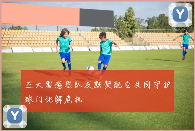 王大雷感恩队友默契配合共同守护球门化解危机