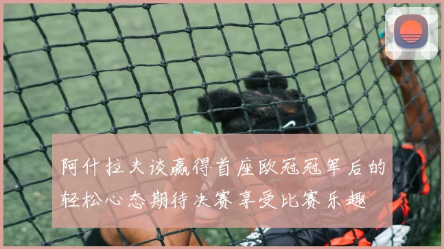 阿什拉夫谈赢得首座欧冠冠军后的轻松心态期待决赛享受比赛乐趣