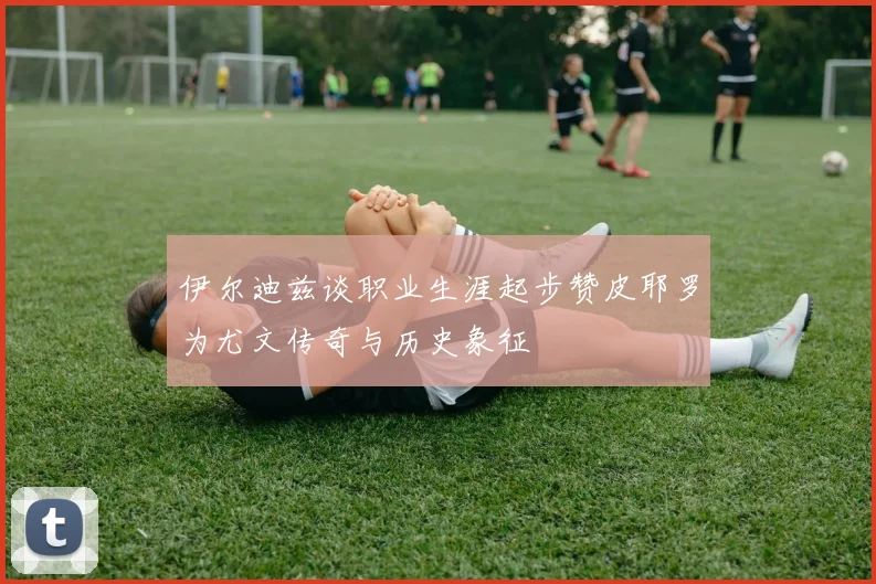 伊尔迪兹谈职业生涯起步赞皮耶罗为尤文传奇与历史象征