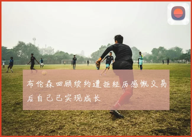 布伦森回顾续约遭拒经历感慨交易后自己已实现成长