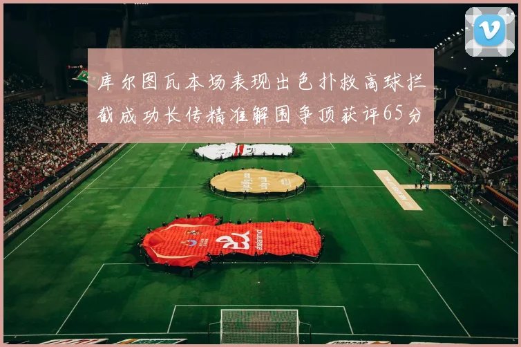 库尔图瓦本场表现出色扑救高球拦截成功长传精准解围争顶获评65分