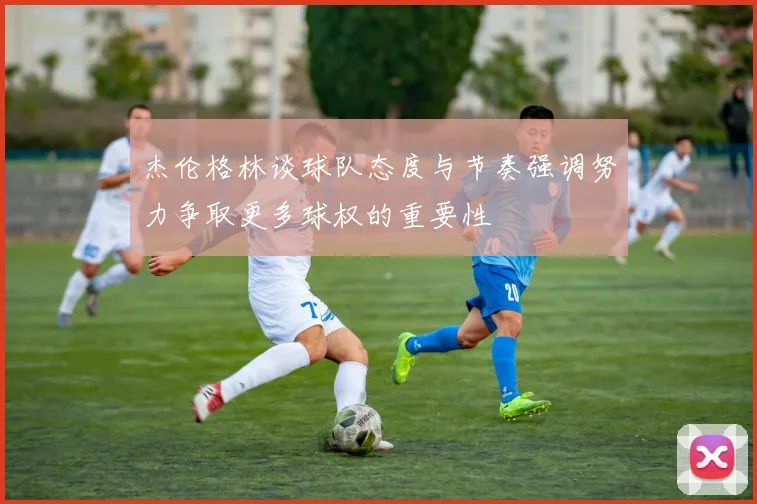 杰伦格林谈球队态度与节奏强调努力争取更多球权的重要性
