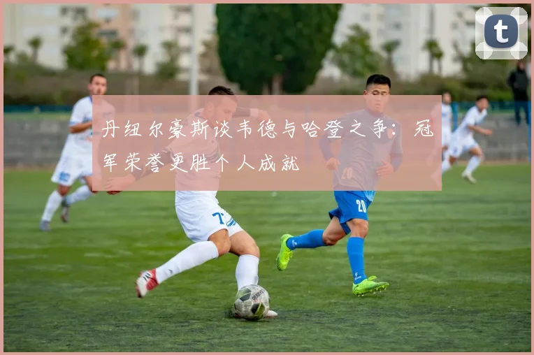丹纽尔豪斯谈韦德与哈登之争：冠军荣誉更胜个人成就