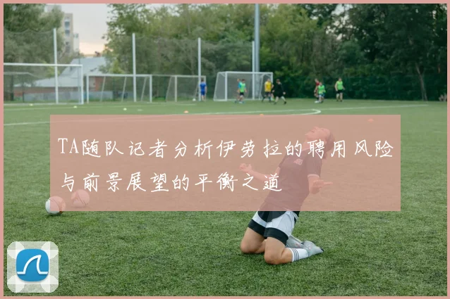 TA随队记者分析伊劳拉的聘用风险与前景展望的平衡之道