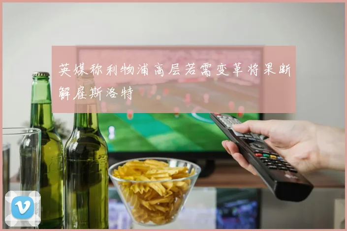 英媒称利物浦高层若需变革将果断解雇斯洛特